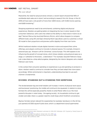 GET RETAIL SMART
The year ahead
	
Meanwhile, the need for physical stores remains: a recent report showed that 90% of
worldwide retail sales are in-store;1
and according to research firm IHL Group, in the US
2018 will have seen a net growth of more than 3,800 stores, with 12,664 stores opening
and 8,828 shuttering.2
Shopping experiences need to be omnichannel, combining digital and physical
experiences. Retailers are getting better at integrating the two in-store: based on their
consumers’ behaviour John Lewis has rolled out the ability to check stock in-store via an
app;3
Neiman Marcus has launched Memory Mirrors, which allow shoppers to compare
different looks using AR; and Gap’s Dressing Room app allows users to customise a virtual
3D model to their proportions and preview outfits digitally from their own home.
Whilst traditional retailers include digital channels in-store and expand their online
offerings, pure players continue to innovate in physical spaces. For example, Amazon’s
seasonal pop ups, ‘Amazon Loft for Christmas’, across Europe. This shift appears to be
influencing the growth of concept stores, which shows retailers using physical space as a
stage, or ‘cathedral to the brand… a destination’.4
For example, Gwyneth Paltrow’s Goop
Lab is described as a shop-able bungalow, designed by the interior designers who created
Paltrow’s own home.
In the context that consumer spending on experiences is up and spending on products is
down, retailers need to continue to consider how they can best adapt their store space
accordingly. Whilst omnichannel is important, understanding how best to use each
channel is fundamental.
DIVIDED: STANDING OUT & STANDING FOR SOMETHING
The divide between big and small retailers will increase: in terms of physical store space
and businesses’ positioning, the middle will continue to be squeezed. In relation to store
formats this will be especially powerful, thanks to what Planer refers to as ‘the most
powerful disrupter in retail today… the ageing society’. As households continue to get
smaller and older, there is a greater need for small shops which forefront convenience.
Big box formats remain relevant for experiential, for example, Sainsbury’s in the UK has
just opened a 67,000 square ft pilot store, which is a department store/supermarket
																																																								1
Worldwide retail and ecommerce sales: eMarketer’s estimates for 2016–2021. eMarketer. 2017. Quoted by ‘Global Powers of
Retailing 2018’, Deloitte. 2018. Link
2
Retailers aim to pick up business from defunct, dying rivals, AJC. 2018. Link
3
John Lewis & Partners Retail Report 2018: How we shop, live and look. 2018
4
Henry Eccles, Google, TBD conference. 2018
 