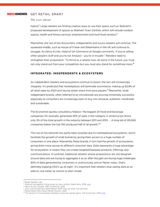 GET RETAIL SMART
The year ahead
	
hybrid.5
Large retailers are finding creative ways to use their space, such as Walmart’s
proposed development of spaces as Walmart Town Centres, which will include outdoor
spaces, health and fitness services, entertainment and local food vendors.6
Meanwhile, the rise of the discounters, independents and luxury retailers will continue. The
squeezed middle, such as House of Fraser and Debenhams in the UK will continue to
struggle. As Henry Eccles, Head of UK Commerce at Google comments, ‘if you’re selling
other people’s stuff and you’re not Amazon - you’re in trouble’.7
Retailers need to
strengthen their proposition: ‘To thrive as a retailer now, let alone in the future, you must
not only stand out from your competitors but you must also stand for something more.’8
INTEGRATED: INDEPENDENTS & ECOSYSTEMS
As independent retailers and ecosystems continue to boom, the two will increasingly
integrate. It’s predicted that marketplaces will dominate ecommerce, making up 62.8% of
all retail sales by 2023 and having stolen share from pure players.9
Meanwhile, small
independent brands, often referred to as microbrands are proving immensely successful,
especially as consumers are increasingly keen to buy into artisanal, authentic, handmade
and sustainable.
The Economist quotes consultancy Nielson: ‘the biggest 25 food-and-beverage
companies, for example, generated 45% of sales in the category in America but drove
only 3% of the total growth in the industry between 2011 and 2015. … A long tail of 20,000
companies below the top 100 produced half of all growth.’10
The rise of microbrands has partly been possible due to marketplaces/ecosystems, which
facilitate the growth of small brands by giving them access to a huge number of
consumers in one place. Meanwhile, these brands in turn fuel the growth of ecosystems,
giving them more access to different consumer data. Data represents a huge advantage
for ecosystems. It means they can create targeted/bespoke products, offerings and
communications. In contrast, traditional retailers whose propositions are not designed
around data and are trying to aggregate it as an after-thought are facing huge challenges.
80% of data generated by consumers is unstructured, and as Planer notes, ‘that’s
definitely keeping CEO’s up at night’. It’s important that retailers stop seeing data as an
add-on, but rather as central to their model.
																																																								5
Retail Gazette. Link
6
Walmart reimagines its big boxes as town centers, Retail Wire. 2018. Link
7
Henry Eccles, Google, TBD conference. 2018
8
John Lewis & Partners Retail Report 2018: How we shop, live and look
9
Planet Retail RNG, Retail Market Monitor. 2018
10
The growth of microbrands threatens consumer-goods giants, The Economist. 2018. Link
 