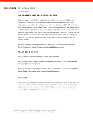 GET RETAIL SMART
The year ahead
	
THE PROBLEM WITH PREDICTIONS IN 2019
	
Despite analysts’ best efforts to predict consumer behaviour, unexpected business
performance continues to illustrate how futile this can be. Before Christmas ASOS
recorded its worst sales in the last four and a half years: its shares fell by 43% which wiped
more than $1.4 billion off the market value.11
Only the year before ASOS was the exception
to the the-British-high-street-is-dying rule.12
It appears that the trend towards sustainable
fashion is finally taking a toll. It’s not the trend of sustainability which is a surprise, but that
it’s impacted this business at that time. Ultimately, consumers are fickle and voting with
their feet. The most sure we can be of anything is that in 2019 the consumer will stay
firmly in control.
If you are interested in learning more about the subject of this article, please contact
Sophie Meadows, Insights Manager, meadowss@bbdoknows.com
ABOUT BBDO KNOWS
BBDO KNOWS is a planning resource for the BBDO network.
BBDO KNOWS offers thinking, strategy, insights and inspiration on key categories, key
themes and consumer segments.
If you are interested in learning more about the way BBDO thinks please contact Melanie
Norris, Global Planning Director, norrism@bbdoknows.com.
DISCLAIMER
The information and materials in this article are for general information purposes only. Whilst we try to ensure that
all information and data in this article is accurate, complete and up to date, this article should not be relied upon
and you should seek advice if you intend to use or rely upon any of the insights or data contained in this article.
This article must not be shared, downloaded, copied or distributed for commercial purposes without the prior
approval of BBDO. © BBDO 2019 All rights reserved.
																																																								11
Europe’s Online Retailers Suffer Nightmare Before Christmas, Fortune. 2018. Link	12
Five reasons ASOS continues to be successful, Fashion United. 2017. Link	
 