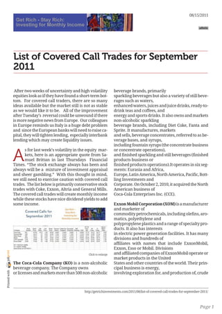 08/15/2011

                                                                                                                                      admin




                List of Covered Call Trades for September
                2011

                 After two weeks of uncertainty and high volatility           beverage brands, primarily
                equities look as if they have found a short-term bot-         sparkling beverages but also a variety of still beve-
                tom. For covered call traders, there are so many              rages such as waters,
                ideas available but the market still is not as stable         enhanced waters, juices and juice drinks, ready-to-
                as we would like it to be. All of the improvement             drink teas and coffees, and
                after Tuesday’s reversal could be unwound if there            energy and sports drinks. It also owns and markets
                is more negative news from Europe. Our colleagues             non-alcoholic sparkling
                in Europe reminds us Italy is a huge debt problem             beverage brands, including Diet Coke, Fanta and
                and since the European banks will need to raise ca-           Sprite. It manufactures, markets
                pital, they will tighten lending, especially interbank        and sells, beverage concentrates, referred to as be-
                lending which may create liquidity issues.                    verage bases, and syrups,
                                                                              including fountain syrups (the concentrate business


                A
                      s for last week’s volatility in the equity mar-         or concentrate operations),
                      kets, here is an appropriate quote from Sa-             and finished sparkling and still beverages (finished
                      muel Brittan in last Thursdays Financial                products business or
                Times. “The stock exchange always has been and                finished products operations).It operates in six seg-
                always will be a mixture of investment appraisal              ments: Eurasia and Africa,
                and sheer gambling.” With this thought in mind,               Europe, Latin America, North America, Pacific, Bott-
                we still need to exercise caution with covered call           ling Investments and
                trades. The list below is primarily conservative stock        Corporate. On October 2, 2010, it acquired the North
                trades with Coke, Exxon, Altria and General Mills.            American business of
                The covered call trades will create monthly income            Coca-Cola Enterprises Inc. (CCE).
                while these stocks have nice dividend yields to add
                some income.                                                  Exxon Mobil Corporation (XOM) is a manufacturer
                                                                              and marketer of
                                                                              commodity petrochemicals, including olefins, aro-
                                                                              matics, polyethylene and
                                                                              polypropylene plastics and a range of specialty pro-
                                                                              ducts. It also has interests
                                                                              in electric power generation facilities. It has many
                                                                              divisions and hundreds of
                                                                              affiliates with names that include ExxonMobil,
                                                                              Exxon, Esso or Mobil. Divisions
joliprint




                                                           Click to enlarge   and affiliated companies of ExxonMobil operate or
                                                                              market products in the United
                The Coca-Cola Company (KO) is a non-alcoholic                 States and other countries of the world. Their prin-
                beverage company. The Company owns                            cipal business is energy,
 Printed with




                or licenses and markets more than 500 non-alcoholic           involving exploration for, and production of, crude



                                                        http://getrichinvestments.com/2011/08/list-of-covered-call-trades-for-september-2011/



                                                                                                                                       Page 1
 