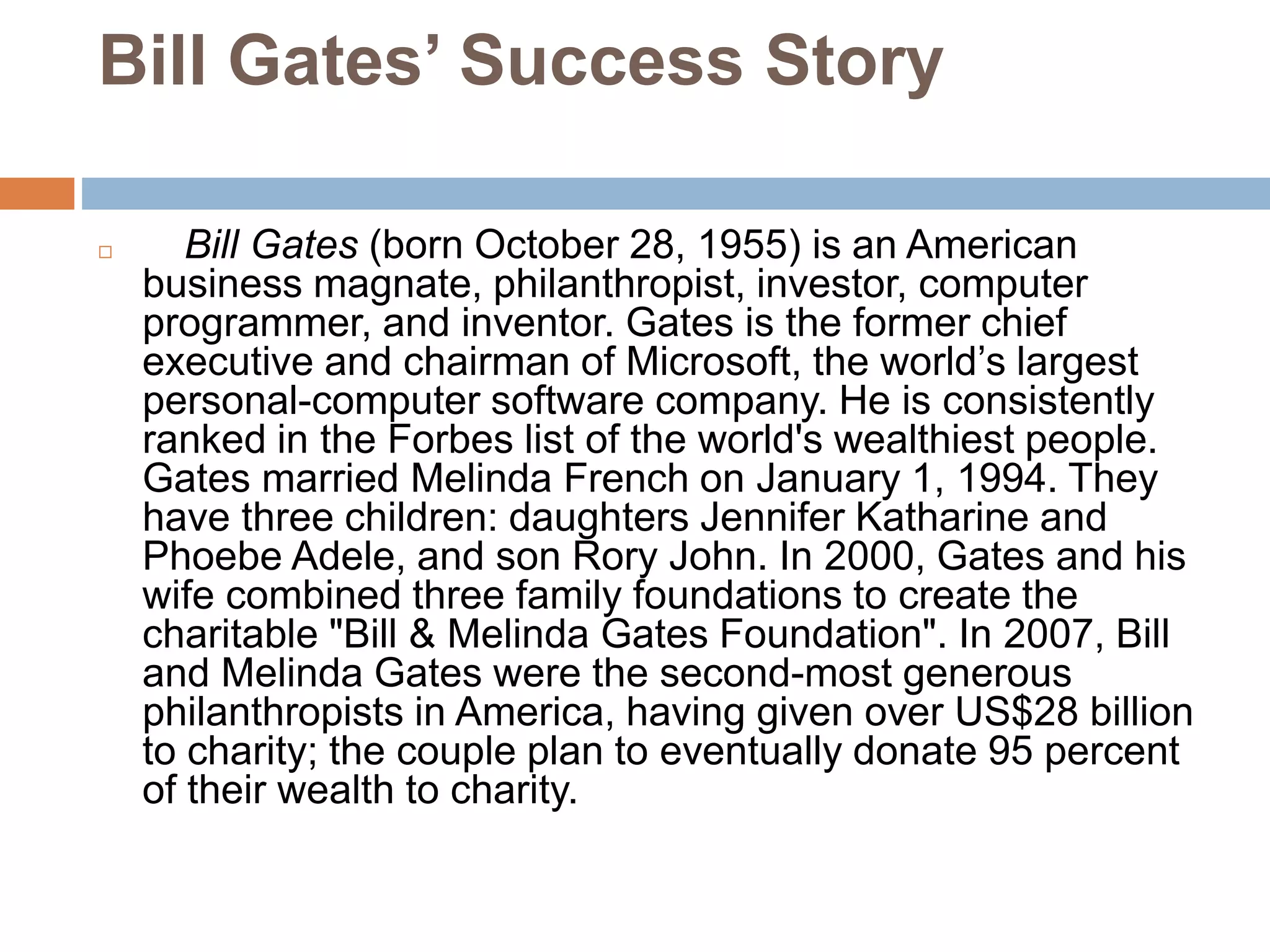 Bill Gates’ Success Story
 Bill Gates (born October 28, 1955) is an American
business magnate, philanthropist, investor, computer
programmer, and inventor. Gates is the former chief
executive and chairman of Microsoft, the world’s largest
personal-computer software company. He is consistently
ranked in the Forbes list of the world's wealthiest people.
Gates married Melinda French on January 1, 1994. They
have three children: daughters Jennifer Katharine and
Phoebe Adele, and son Rory John. In 2000, Gates and his
wife combined three family foundations to create the
charitable "Bill & Melinda Gates Foundation". In 2007, Bill
and Melinda Gates were the second-most generous
philanthropists in America, having given over US$28 billion
to charity; the couple plan to eventually donate 95 percent
of their wealth to charity.
 