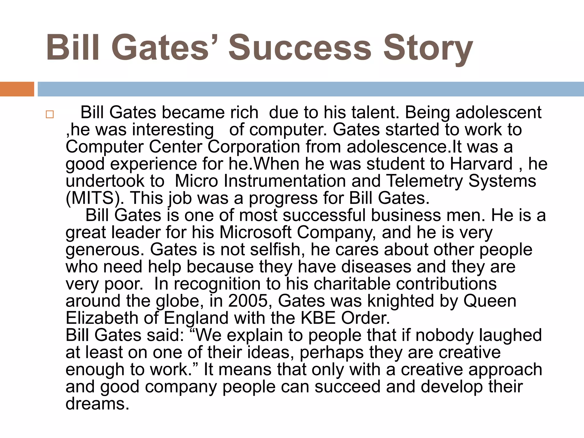 Bill Gates’ Success Story
 Bill Gates became rich due to his talent. Being adolescent
,he was interesting of computer. Gates started to work to
Computer Center Corporation from adolescence.It was a
good experience for he.When he was student to Harvard , he
undertook to Micro Instrumentation and Telemetry Systems
(MITS). This job was a progress for Bill Gates.
Bill Gates is one of most successful business men. He is a
great leader for his Microsoft Company, and he is very
generous. Gates is not selfish, he cares about other people
who need help because they have diseases and they are
very poor. In recognition to his charitable contributions
around the globe, in 2005, Gates was knighted by Queen
Elizabeth of England with the KBE Order.
Bill Gates said: “We explain to people that if nobody laughed
at least on one of their ideas, perhaps they are creative
enough to work.” It means that only with a creative approach
and good company people can succeed and develop their
dreams.
 