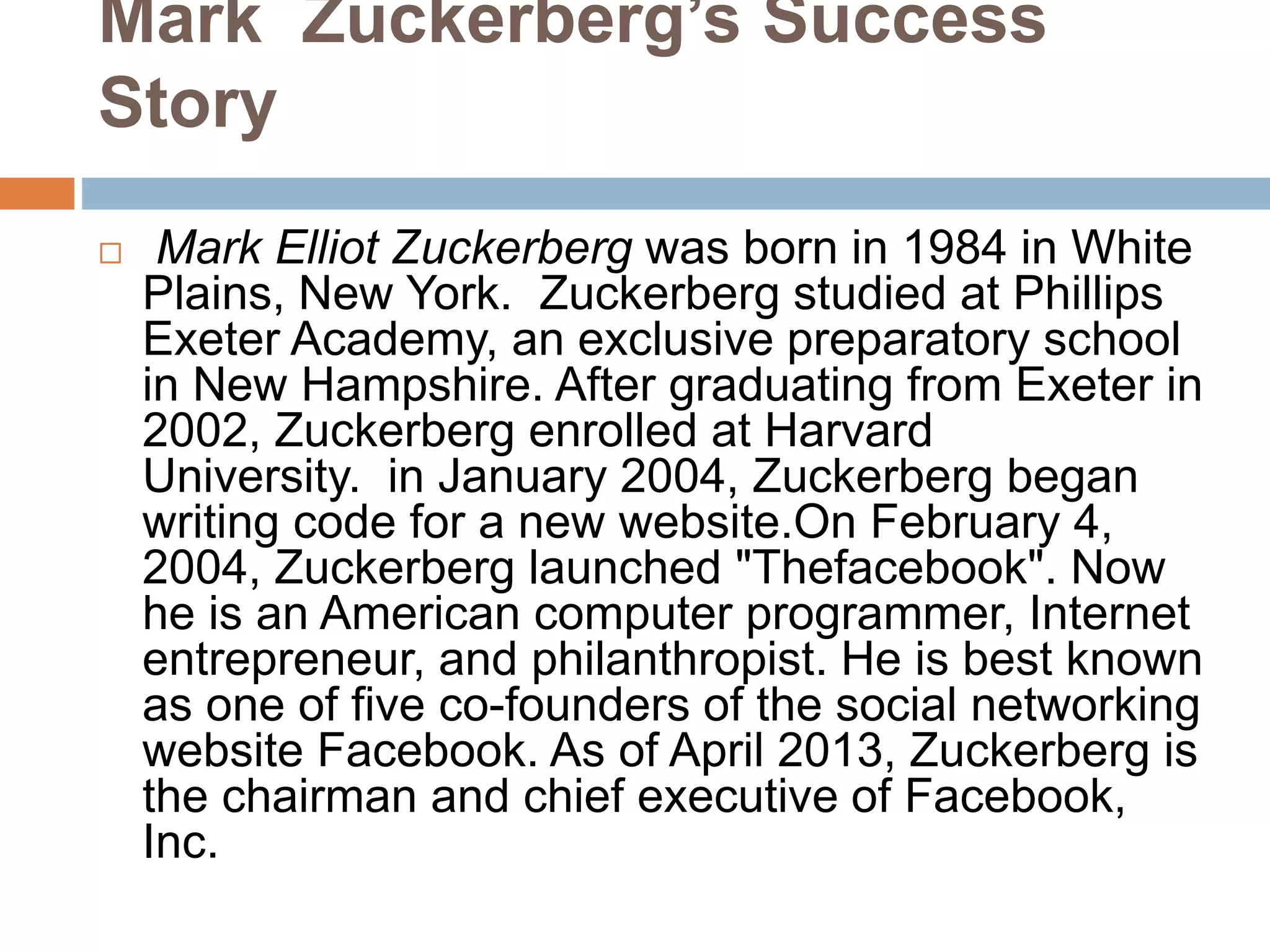 Mark Zuckerberg’s Success
Story
 Mark Elliot Zuckerberg was born in 1984 in White
Plains, New York. Zuckerberg studied at Phillips
Exeter Academy, an exclusive preparatory school
in New Hampshire. After graduating from Exeter in
2002, Zuckerberg enrolled at Harvard
University. in January 2004, Zuckerberg began
writing code for a new website.On February 4,
2004, Zuckerberg launched "Thefacebook". Now
he is an American computer programmer, Internet
entrepreneur, and philanthropist. He is best known
as one of five co-founders of the social networking
website Facebook. As of April 2013, Zuckerberg is
the chairman and chief executive of Facebook,
Inc.
 