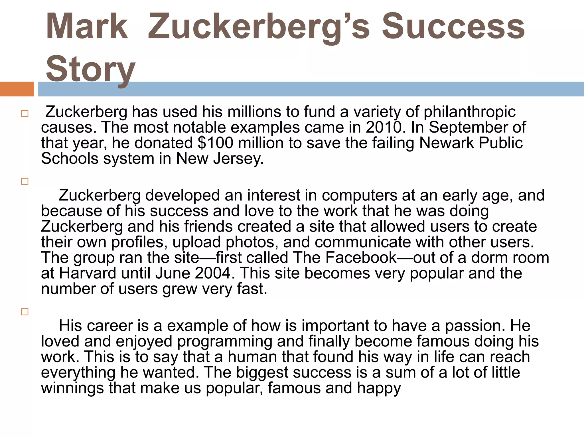 Mark Zuckerberg’s Success
Story
 Zuckerberg has used his millions to fund a variety of philanthropic
causes. The most notable examples came in 2010. In September of
that year, he donated $100 million to save the failing Newark Public
Schools system in New Jersey.

Zuckerberg developed an interest in computers at an early age, and
because of his success and love to the work that he was doing
Zuckerberg and his friends created a site that allowed users to create
their own profiles, upload photos, and communicate with other users.
The group ran the site—first called The Facebook—out of a dorm room
at Harvard until June 2004. This site becomes very popular and the
number of users grew very fast.

His career is a example of how is important to have a passion. He
loved and enjoyed programming and finally become famous doing his
work. This is to say that a human that found his way in life can reach
everything he wanted. The biggest success is a sum of a lot of little
winnings that make us popular, famous and happy
 
