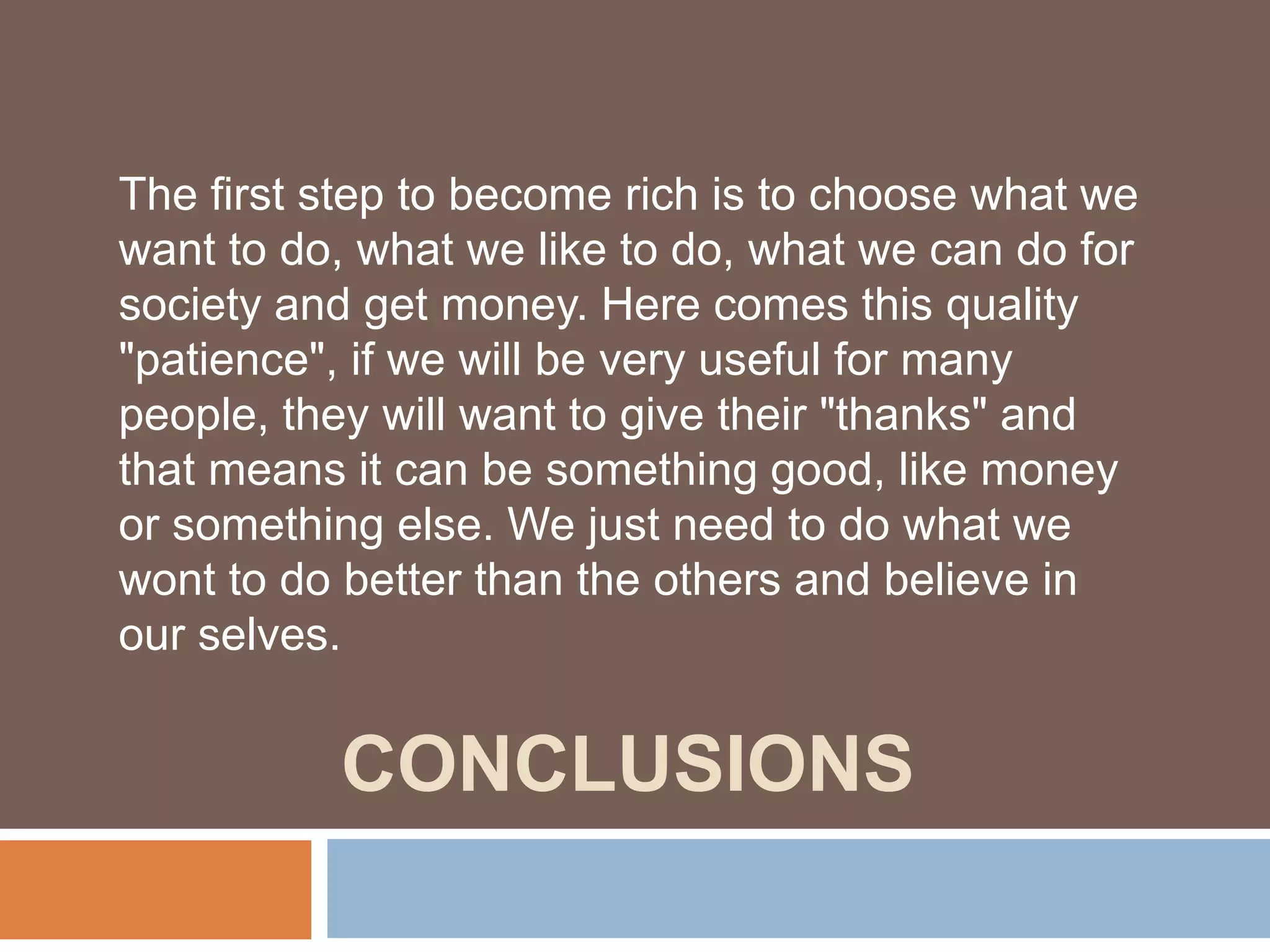 CONCLUSIONS
The first step to become rich is to choose what we
want to do, what we like to do, what we can do for
society and get money. Here comes this quality
"patience", if we will be very useful for many
people, they will want to give their "thanks" and
that means it can be something good, like money
or something else. We just need to do what we
wont to do better than the others and believe in
our selves.
 