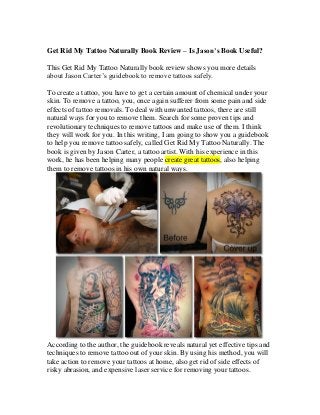 Get Rid My Tattoo Naturally Book Review – Is Jason’s Book Useful?
This Get Rid My Tattoo Naturally book review shows you more details
about Jason Carter’s guidebook to remove tattoos safely.
To create a tattoo, you have to get a certain amount of chemical under your
skin. To remove a tattoo, you, once again sufferer from some pain and side
effects of tattoo removals. To deal with unwanted tattoos, there are still
natural ways for you to remove them. Search for some proven tips and
revolutionary techniques to remove tattoos and make use of them. I think
they will work for you. In this writing, I am going to show you a guidebook
to help you remove tattoo safely, called Get Rid My Tattoo Naturally. The
book is given by Jason Carter, a tattoo artist. With his experience in this
work, he has been helping many people create great tattoos, also helping
them to remove tattoos in his own natural ways.
According to the author, the guidebook reveals natural yet effective tips and
techniques to remove tattoo out of your skin. By using his method, you will
take action to remove your tattoos at home, also get rid of side effects of
risky abrasion, and expensive laser service for removing your tattoos.
 