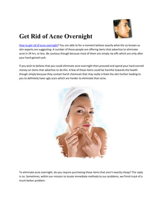 Get Rid of Acne Overnight
How to get rid of acne overnight? You are able to for a moment believe exactly what the so-known as
skin experts are suggesting. A number of these people are offering items that advertise to eliminate
acne in 24 hrs. or less. Be cautious though because most of them are simply rip-offs which are only after
your hard-gained cash.

If you wish to believe that you could eliminate acne overnight then proceed and spend your hard earned
money on items that advertise to do this. A few of these items could be harmful towards the health
though simply because they contain harsh chemicals that may really irritate the skin further leading to
you to definitely have ugly scars which are harder to eliminate than acne.




To eliminate acne overnight, do you require purchasing these items that aren't exactly cheap? The reply
is no. Sometimes, within our mission to locate immediate methods to our problems, we finish track of a
much better problem.
 