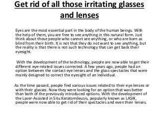Get rid of all those irritating glasses 
and lenses 
Eyes are the most essential part in the body of the human beings. With 
the help of them, you are free to see anything in this natural form. Just 
think about those people who cannot see anything, or who are born as 
blind from their birth. It is not that they do not want to see anything, but 
the reality is that there is not such technology that can get back their 
eyesight. 
With the development of the technology, people are now able to get their 
different eye-related issues corrected. A few years ago, people had an 
option between the contact eye lenses and the glass spectacles that were 
mainly designed to correct the eyesight of an individual. 
As the time passed, people find various issues related to their eye lenses or 
with their glasses. Now they were looking for an option that was better 
than both of the previously introduced options. With the development of 
the Laser-Assisted in Situ Keratomileusis, popularly known as LASIK, 
people were now able to get rid of their spectacles and even their lenses. 
 