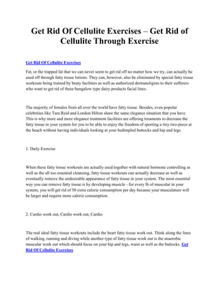 Get Rid Of Cellulite Exercises – Get Rid of
          Cellulite Through Exercise

Get Rid Of Cellulite Exercises

Fat, or the trapped fat that we can never seem to get rid off no matter how we try, can actually be
used off through fatty tissue lotions. They can, however, also be eliminated by special fatty tissue
workouts being trained by beaty facilities as well as authorized dermatoligists to their sufferers
who want to get rid of these bungalow type dairy products facial lines.



The majority of females from all over the world have fatty tissue. Besides, even popular
celebrities like Tara Reid and London Hilton share the same elegance situation that you have.
This is why more and more elegance treatment facilities are offering treaments to decrease the
fatty tissue in your system for you to be able to enjoy the freedom of sporting a tiny two-piece at
the beach without having individuals looking at your bedimpled buttocks and hip and legs.



1. Daily Exercise



When these fatty tissue workouts are actually used together with natural hormone controlling as
well as the all too essential cleansing, fatty tissue workouts can actually decrease as well as
eventually remove the undesirable appearance of fatty tissue in your system. The most essential
way you can remove fatty tissue is by developing musicle - for every lb of muscular in your
system, you will get rid of 50 extra calorie consumption per day because your musculature will
be larger and require more calorie consumption.



2. Cardio work out, Cardio work out, Cardio



The real ideal fatty tissue workouts include the heart fatty tissue work out. Think along the lines
of walking, running and diving while another type of fatty tissue work out is the anaerobic
muscular work out which should focus on your hip and legs, waist as well as the buttocks. Get
Rid Of Cellulite Exercises
 