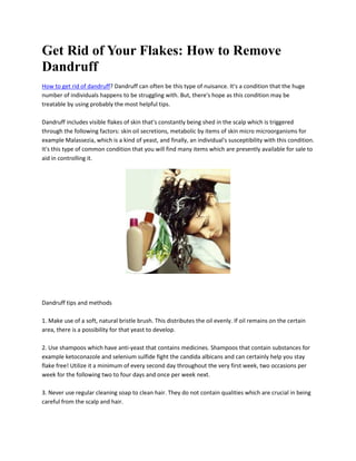 Get Rid of Your Flakes: How to Remove
Dandruff
How to get rid of dandruff? Dandruff can often be this type of nuisance. It's a condition that the huge
number of individuals happens to be struggling with. But, there's hope as this condition may be
treatable by using probably the most helpful tips.

Dandruff includes visible flakes of skin that's constantly being shed in the scalp which is triggered
through the following factors: skin oil secretions, metabolic by items of skin micro microorganisms for
example Malassezia, which is a kind of yeast, and finally, an individual's susceptibility with this condition.
It's this type of common condition that you will find many items which are presently available for sale to
aid in controlling it.




Dandruff tips and methods

1. Make use of a soft, natural bristle brush. This distributes the oil evenly. If oil remains on the certain
area, there is a possibility for that yeast to develop.

2. Use shampoos which have anti-yeast that contains medicines. Shampoos that contain substances for
example ketoconazole and selenium sulfide fight the candida albicans and can certainly help you stay
flake free! Utilize it a minimum of every second day throughout the very first week, two occasions per
week for the following two to four days and once per week next.

3. Never use regular cleaning soap to clean hair. They do not contain qualities which are crucial in being
careful from the scalp and hair.
 
