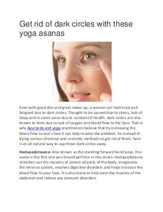 Get rid of dark circles with these
yoga asanas
Even with good skin and great make-up, a woman can look tired and
fatigued due to dark circles. Thought to be caused due to stress, lack of
sleep and in some cases due to constant ill health, dark circles are also
known to form due to lack of oxygen and blood flow to the face. That is
why Ayurveda and yoga practitioners believe that by increasing the
blood flow to one’s face it can help resolve the problem. So instead of
trying various chemical and cosmetic methods to get rid of them, here
is an all natural way to zap those dark circles away.
Hastapadotasana: Also known as the standing forward bend pose, this
asana is the first one you should perform in this series. Hastapadotasna
stretches out the muscles of almost all parts of the body, invigorates
the nervous system, resolves digestive disorders and helps increase the
blood flow to your face. It is also know to help tone the muscles of the
abdomen and relieve any stomach disorders.
 