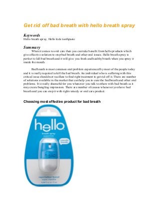 Get rid off bad breath with hello breath spray
Keywords
Hello breath spray, Hello kids toothpaste
Summary
When it comes to oral care then you can take benefit from hello products which
give effective solution to stop bad breath and other oral issues. Hello breath spray is
perfect to kill bad breath and it will give you fresh and healthy breath when you spray it
inside the mouth.
Bad breath is most common oral problem experienced by most of the people today
and it is really required to kill the bad breath. An individual who is suffering with this
critical issue should not vacillate to find right treatment to get rid off it. There are number
of solutions available in the market that can help you to cure the bad breath and other oral
problems. It is really shameful for you whenever you talk to others with bad breath as it
may create bungling impression. There are number of causes whenever you have bad
breath and you can stop it with right remedy or oral care product.
Choosing most effective product for bad breath
 