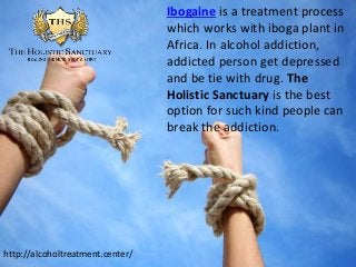 Ibogaine is a treatment process
which works with iboga plant in
Africa. In alcohol addiction,
addicted person get depressed
and be tie with drug. The
Holistic Sanctuary is the best
option for such kind people can
break the addiction.
http://alcoholtreatment.center/
 