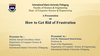 InternationalIslamicUniversityChittagong
Faculty of Science & Engineering
Dept. of Computer Science & Engineering
A Presentation
on
How to Get Rid of Frustration
Presenter by :
Misbah Ahmad Chowdhury Fahim
Department of Computer Science &
Engineering,
Inernational Islamic University Chittagong
Presented to :
Prof. Dr. Muhammad Monirul Islam
Professor &
Head of the Department,
Department of Computer Science & Engineering,
International Islamic University Chittgong.
 