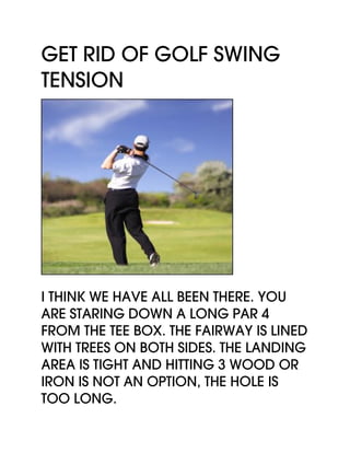 Get Rid Of Golf Swing
Tension
I think we have all been there. You
are staring down a long par 4
from the tee box. The fairway is lined
with trees on both sides. The landing
area is tight and hitting 3 wood or
iron is not an option, the hole is
too long.
 