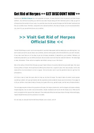 Get Rid of Herpes ++ GET DISCOUNT NOW ++
People name Get Rid of Herpes as an encyclopedia on herpes. It means that this is the holy book for all those herpes

sufferers. You will learn everything you need to know about herpes along with the treatment plans to help you get rid

of herpes from the comfort of your home. You carefully learn the root causes of herpes and find the best treatment that

fits your condition best. Therefore, compared to the medical treatment, this book of herpes is much more beneficial for

you, since it's you yourself who know your condition.




         >> Visit Get Rid of Herpes
              Official Site <<
The Get Rid of Herpes is even much more important if you feel embarrassed with the disease you are suffering from. You

don’t need to consult to anyone about your condition, and this will be great to find the treatment by yourself. However,

it may take more than one or two days to get rid of herpes completely. It depends on your condition. Moreover, all

treatments planned for you are 100% all natural, hence it takes more time than the medical treatment. The advantage

is clear, whatsoever. There will be no negative side effects coming to you in the future.



Who is the author of the Get Rid of Herpes anyway? Sarah Wilcox is the author behind the successful book. She was a

former sufferer of herpes. She experienced suffering this ailment for a couple of years. She was actually a victim who

received the virus transmission via her ex-spouse. She met doctors and it could be predicted what she got from the

prescriptions.



Let's take a look at what the book offers to help you be free of herpes. The book's table of content would explain

everything in detail. Let's just get started with the essential contents related to herpes and its treatment. From page 10

to 16 you will learn more about history of herpes, the types of the virus, genital herpes, and the look of herpes infection.



The next pages explain all about the symptoms of herpes, the herpes simplex diet, and the triggers of herpes outbreak,

herpes diagnosis, how to avoid cross contamination, herpes medication and how to kill the herpes virus. What are the

most crucial parts of the types of the treatment? The treatments offered are all about Ozone Therapy-Historical Origins,

Topical Herpes Remedy and the protocol of virus killer.



It’s now easy to conclude that the Get Rid of Herpes is not a scam, isn’t it?
 