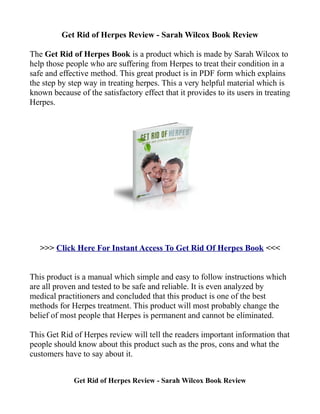 Get Rid of Herpes Review - Sarah Wilcox Book Review

The Get Rid of Herpes Book is a product which is made by Sarah Wilcox to
help those people who are suffering from Herpes to treat their condition in a
safe and effective method. This great product is in PDF form which explains
the step by step way in treating herpes. This a very helpful material which is
known because of the satisfactory effect that it provides to its users in treating
Herpes.




   >>> Click Here For Instant Access To Get Rid Of Herpes Book <<<


This product is a manual which simple and easy to follow instructions which
are all proven and tested to be safe and reliable. It is even analyzed by
medical practitioners and concluded that this product is one of the best
methods for Herpes treatment. This product will most probably change the
belief of most people that Herpes is permanent and cannot be eliminated.

This Get Rid of Herpes review will tell the readers important information that
people should know about this product such as the pros, cons and what the
customers have to say about it.


             Get Rid of Herpes Review - Sarah Wilcox Book Review
 