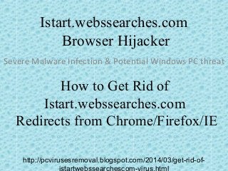 Istart.webssearches.com
Browser Hijacker
Severe Malware Infection & Potential Windows PC threat
How to Get Rid of
Istart.webssearches.com
Redirects from Chrome/Firefox/IE
http://pcvirusesremoval.blogspot.com/2014/03/get-rid-of-
istartwebssearchescom-virus.html
 