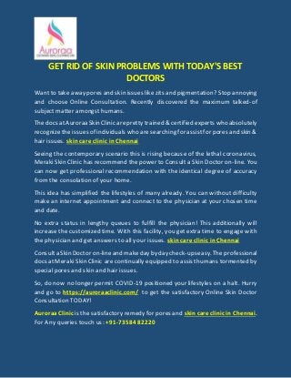 GET RID OF SKIN PROBLEMS WITH TODAY'S BEST
DOCTORS
Want to take away pores and skin issues likezits and pigmentation? Stop annoying
and choose Online Consultation. Recently discovered the maximum talked-of
subject matter amongst humans.
Thedocs atAuroraaSkinClinic arepretty trained & certified experts whoabsolutely
recognizethe issues of individuals who aresearching for assistfor pores and skin &
hair issues. skin care clinic in Chennai
Seeing the contemporary scenario this is rising because of the lethal coronavirus,
Meraki Skin Clinic has recommend the power to Consult a Skin Doctor on-line. You
can now get professional recommendation with the identical degree of accuracy
from the consolation of your home.
This idea has simplified the lifestyles of many already. You can without difficulty
make an internet appointment and connect to the physician at your chosen time
and date.
No extra status in lengthy queues to fulfill the physician! This additionally will
increase the customized time. With this facility, you get extra time to engage with
the physician and get answers to all your issues. skin care clinic in Chennai
Consulta SkinDoctor on-lineand makedayby daycheck-upseasy.Theprofessional
docs at Meraki Skin Clinic are continually equipped to assisthumans tormented by
special pores and skin and hair issues.
So, do now no longer permit COVID-19 positioned your lifestyles on a halt. Hurry
and go to https://auroraaclinic.com/ to get the satisfactory Online Skin Doctor
Consultation TODAY!
AuroraaClinic is the satisfactory remedy for pores and skin care clinic in Chennai.
For Any queries touch us: +91-73584 82220
 
