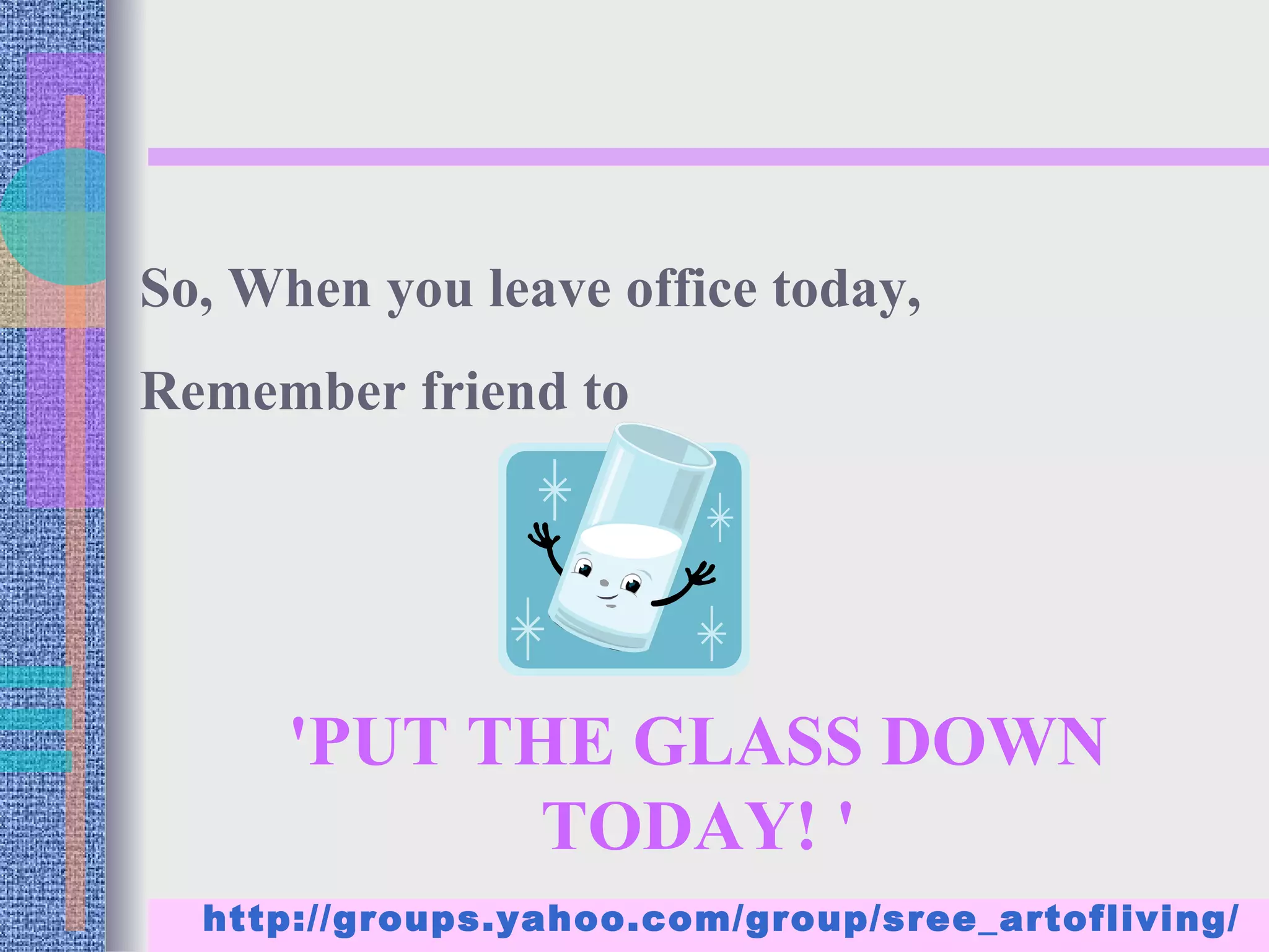 So, When you leave office today,
Remember friend to




      'PUT THE GLASS DOWN
             TODAY! '
  http://groups.yahoo.com/group/sree_artofliving/
 