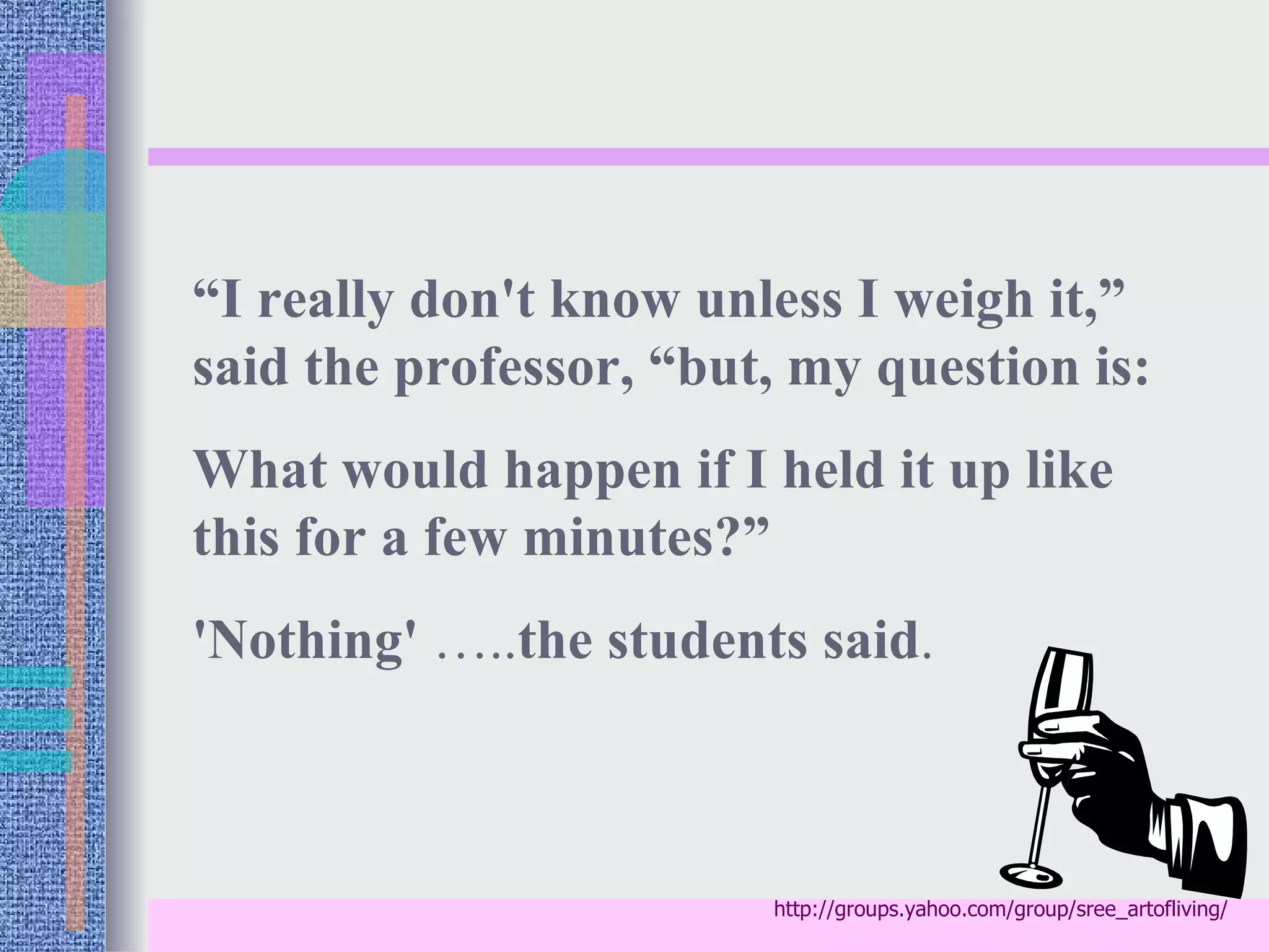“I really don't know unless I weigh it,”
said the professor, “but, my question is:
What would happen if I held it up like
this for a few minutes?”
'Nothing' …..the students said.



                        http://groups.yahoo.com/group/sree_artofliving/
 