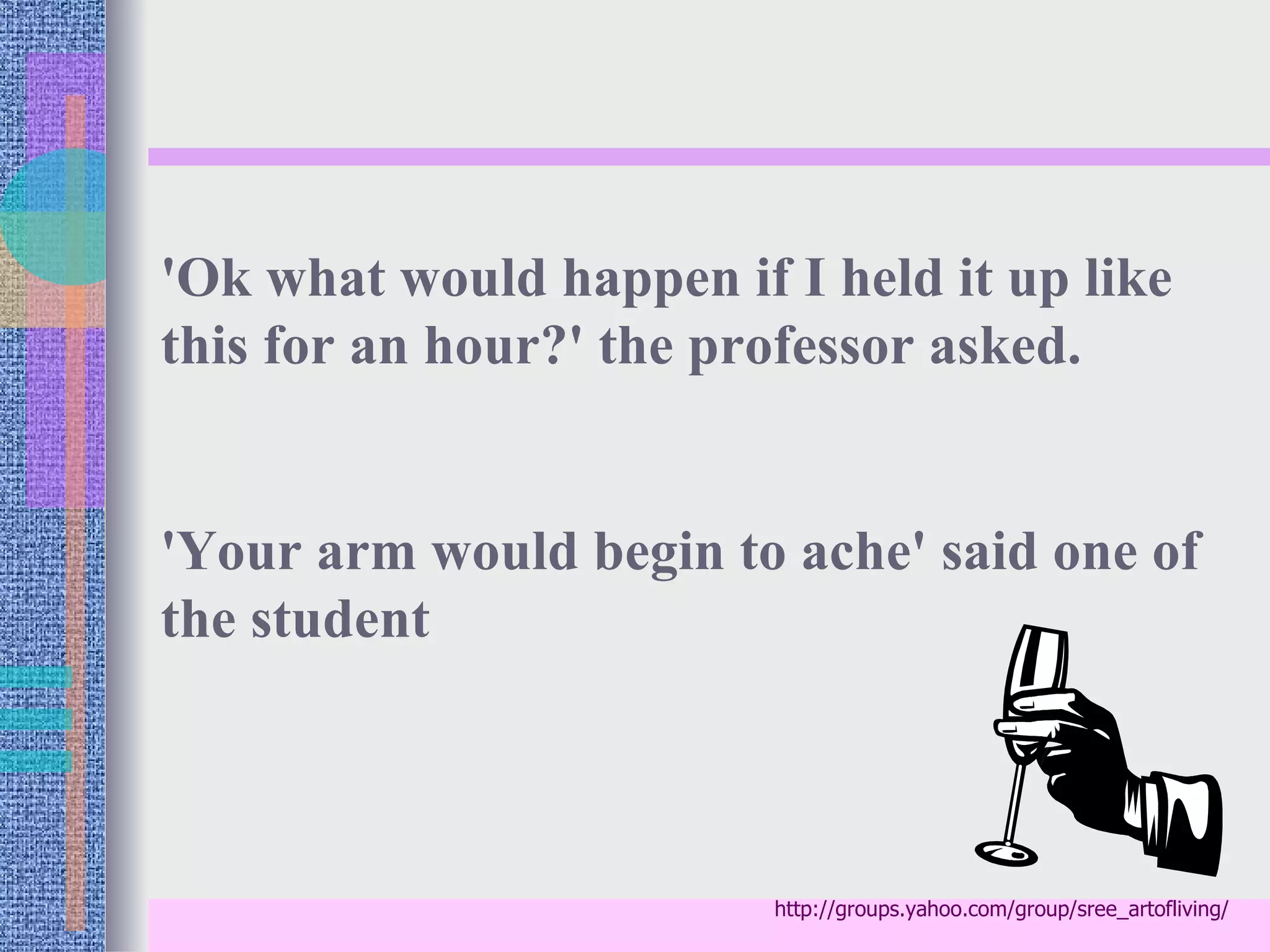 'Ok what would happen if I held it up like
this for an hour?' the professor asked.


'Your arm would begin to ache' said one of
the student



                         http://groups.yahoo.com/group/sree_artofliving/
 