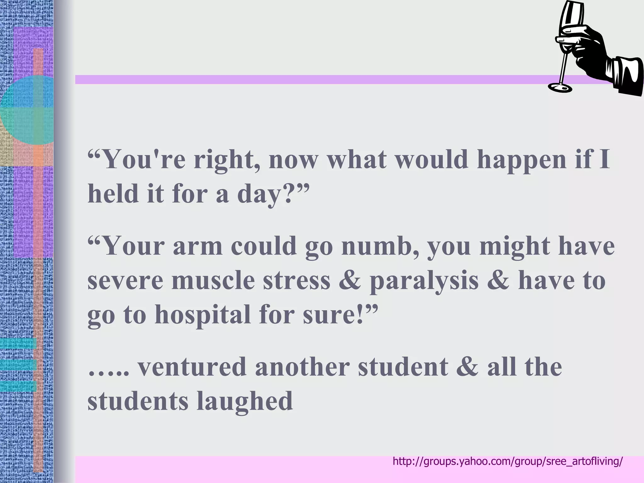 “You're right, now what would happen if I
held it for a day?”
“Your arm could go numb, you might have
severe muscle stress & paralysis & have to
go to hospital for sure!”
….. ventured another student & all the
students laughed
                        http://groups.yahoo.com/group/sree_artofliving/
 