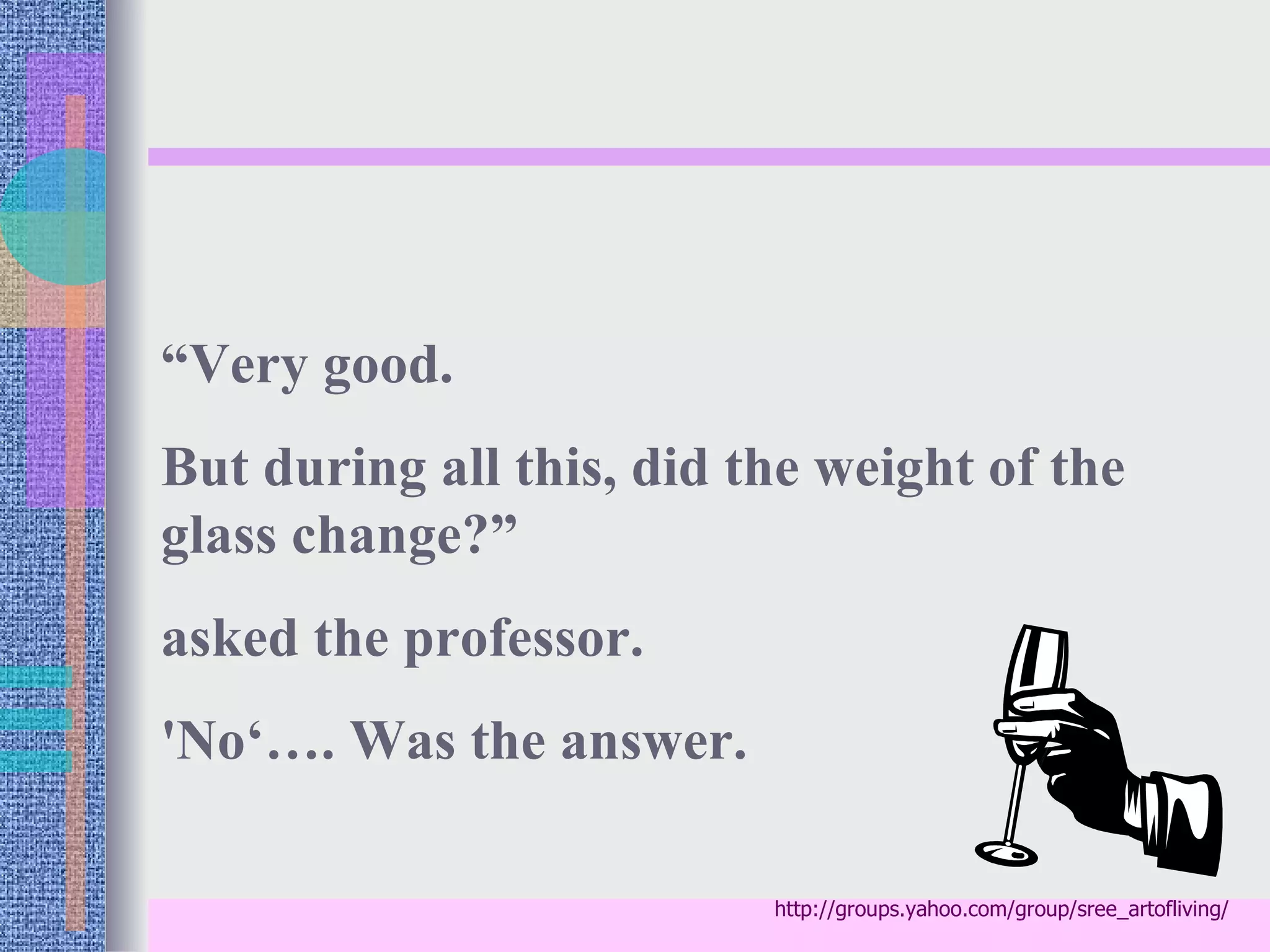 “Very good.
But during all this, did the weight of the
glass change?”
asked the professor.
'No‘…. Was the answer.

                          http://groups.yahoo.com/group/sree_artofliving/
 