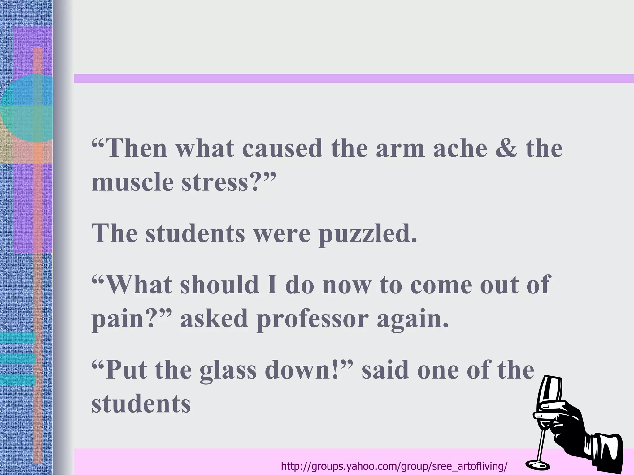 “Then what caused the arm ache & the
muscle stress?”
The students were puzzled.
“What should I do now to come out of
pain?” asked professor again.
“Put the glass down!” said one of the
students

               http://groups.yahoo.com/group/sree_artofliving/
 
