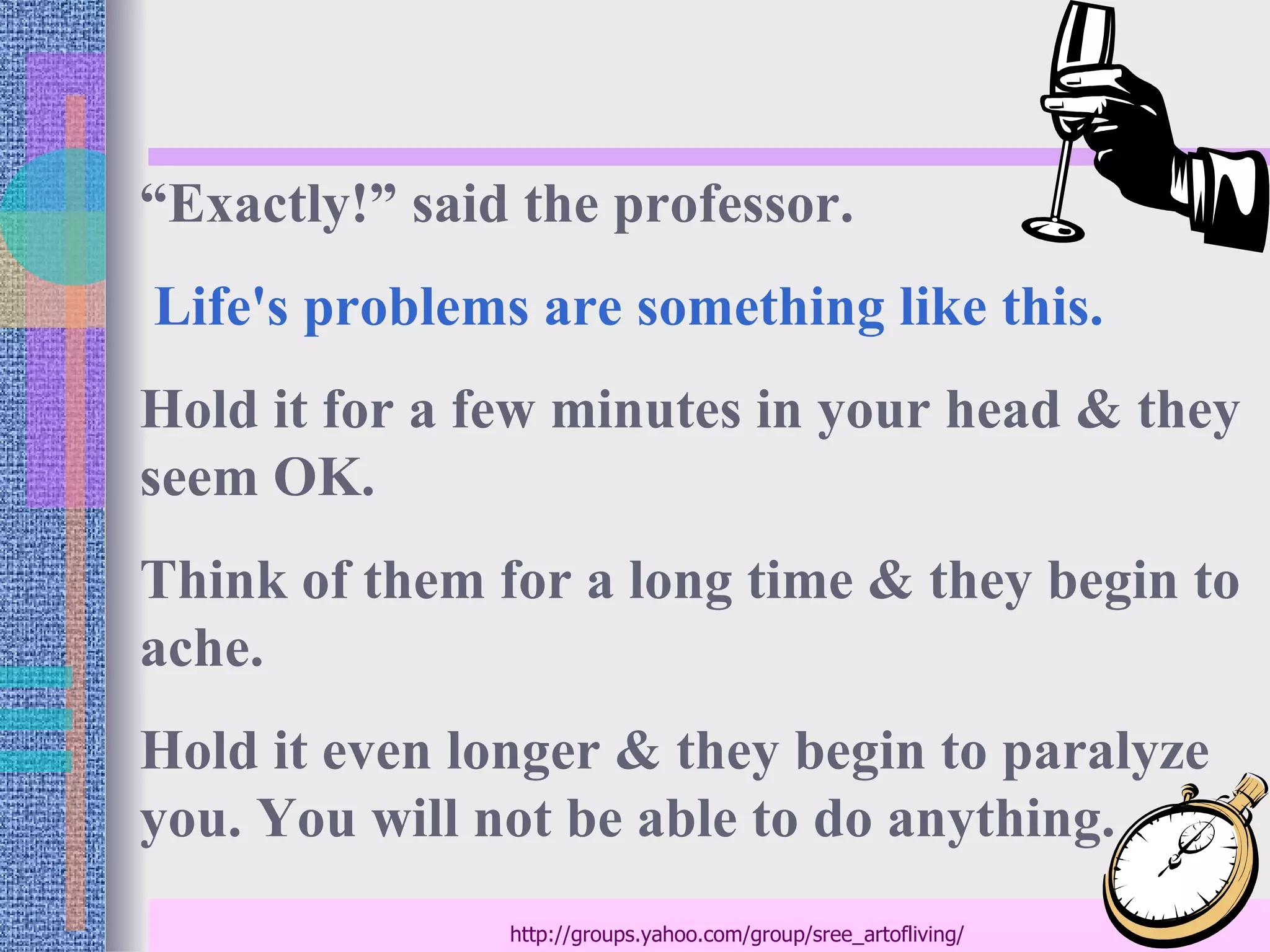 “Exactly!” said the professor.
Life's problems are something like this.
Hold it for a few minutes in your head & they
seem OK.
Think of them for a long time & they begin to
ache.
Hold it even longer & they begin to paralyze
you. You will not be able to do anything.
               http://groups.yahoo.com/group/sree_artofliving/
 