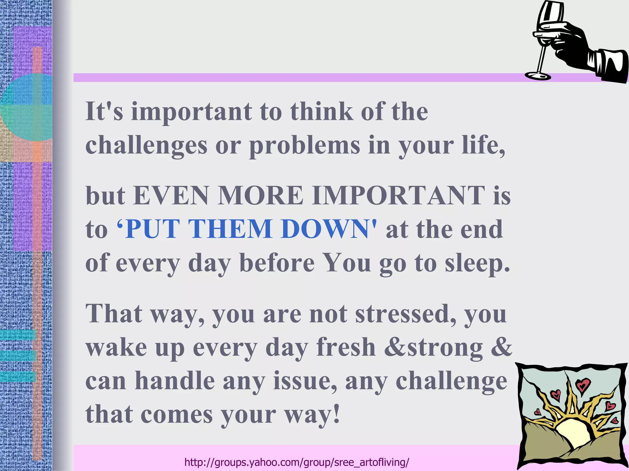 It's important to think of the
challenges or problems in your life,
but EVEN MORE IMPORTANT is
to ‘PUT THEM DOWN' at the end
of every day before You go to sleep.
That way, you are not stressed, you
wake up every day fresh &strong &
can handle any issue, any challenge
that comes your way!
        http://groups.yahoo.com/group/sree_artofliving/
 