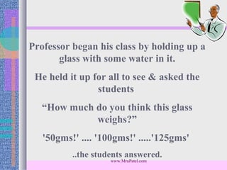 Professor began his class by holding up a
       glass with some water in it.
 He held it up for all to see & asked the
                students
   “How much do you think this glass
             weighs?”
   '50gms!' .... '100gms!' .....'125gms'
          ..the students answered.
                    www.MruPatel.com
 
