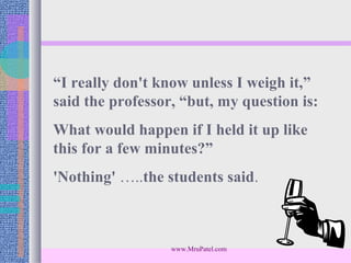 “I really don't know unless I weigh it,”
said the professor, “but, my question is:
What would happen if I held it up like
this for a few minutes?”
'Nothing' …..the students said.



                  www.MruPatel.com
 