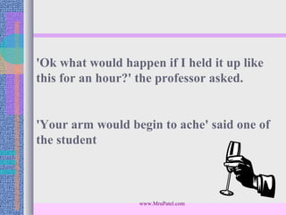 'Ok what would happen if I held it up like
this for an hour?' the professor asked.


'Your arm would begin to ache' said one of
the student



                   www.MruPatel.com
 