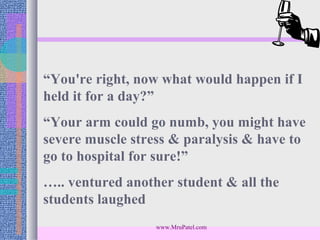 “You're right, now what would happen if I
held it for a day?”
“Your arm could go numb, you might have
severe muscle stress & paralysis & have to
go to hospital for sure!”
….. ventured another student & all the
students laughed
                  www.MruPatel.com
 