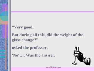 “Very good.
But during all this, did the weight of the
glass change?”
asked the professor.
'No‘…. Was the answer.

                    www.MruPatel.com
 