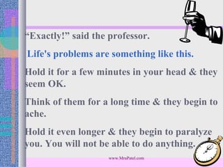 “Exactly!” said the professor.
Life's problems are something like this.
Hold it for a few minutes in your head & they
seem OK.
Think of them for a long time & they begin to
ache.
Hold it even longer & they begin to paralyze
you. You will not be able to do anything.
                    www.MruPatel.com
 
