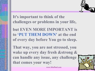 It's important to think of the
challenges or problems in your life,
but EVEN MORE IMPORTANT is
to ‘PUT THEM DOWN' at the end
of every day before You go to sleep.
That way, you are not stressed, you
wake up every day fresh &strong &
can handle any issue, any challenge
that comes your way!
                  www.MruPatel.com
 