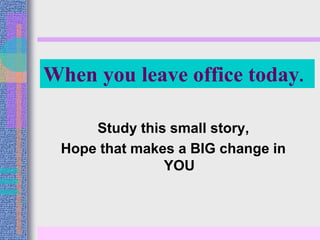 When you leave office today. 
Study this small story, 
Hope that makes a BIG change in 
YOU 
 