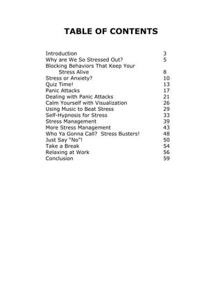 TABLE OF CONTENTS
Introduction 3
Why are We So Stressed Out? 5
Blocking Behaviors That Keep Your
Stress Alive 8
Stress or Anxiety? 10
Quiz Time! 13
Panic Attacks 17
Dealing with Panic Attacks 21
Calm Yourself with Visualization 26
Using Music to Beat Stress 29
Self-Hypnosis for Stress 33
Stress Management 39
More Stress Management 43
Who Ya Gonna Call? Stress Busters! 48
Just Say “No”! 50
Take a Break 54
Relaxing at Work 56
Conclusion 59
 