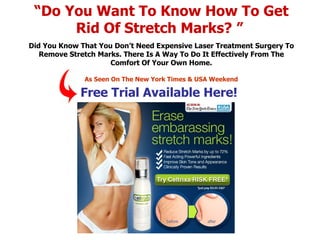 “ Do You Want To Know How To Get Rid Of Stretch Marks? ”   Did You Know That You Don’t Need Expensive Laser Treatment Surgery To Remove Stretch Marks. There Is A Way To Do It Effectively From The Comfort Of Your Own Home. As Seen On The New York Times & USA Weekend Free Trial Available Here! 