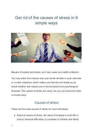Get rid of the causes of stress in 6
simple ways
Beware of anxiety and stress, as it may cause you health problems :
You may suffer from tension and your hands tremble in a job interview
or in other situations, which makes you feel shy and leads you to
social isolation and causes you to have physical and psychological
illnesses. The causes of stress are many, but you can overcome them
in simple ways
Causes of stress
These are the main causes of stress for most individuals:
● External causes of stress: the result of changes in work life or
school, financial difficulties, or problems of children and family.
1
 