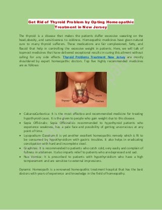 Get Rid of Thyroid Problem by Opting Homeopathic
Treatment in New Jersey
The thyroid is a disease that makes the patients duffer excessive sweating on the
head,obesity, and sensitiveness to coldness. Homeopathic medicines have given natural
cure to many thyroid sufferers. These medications are fair complexioned, fatty, and
flaccid that help in controlling the excessive weight in patients. Here, we will talk of
topmost medicines that have delivered exceptional results in curing this ailment without
calling for any side effects. Thyroid Problems Treatment New Jersey are mostly
shouldered by expert homeopathic doctors. Top five highly recommended medicines
are as follows:
 CalcareaCarbonica: It is the most effective and recommended medicine for treating
hypothyroid cases. It is the given to people who gain weight due to this disease.
 Sepia Officinalis: Sepia Officinalisis recommended to hypothyroid patients who
experience weakness, has a pale face and possibility of getting unconscious at any
point of time.
 Lycopodium Clavatum:It is yet another excellent homeopathic remedy which is fit to
be consumed by hypothyroidism with gastric troubles. It also helps in eradicating
constipation with hard and incomplete stool.
 Graphites: It is recommended to patients who catch cold, very easily and complain of
fullness in abdomen. It also imparts relief to patients who are depressed and sad.
 Nux Vomica: It is prescribed to patients with hypothyroidism who have a high
temperament and are sensitive to external impressions.
Dynamic Homeopath is a renowned homeopathic treatment hospital that has the best
doctors with years of experience and knowledge in the field of homeopathy.
 