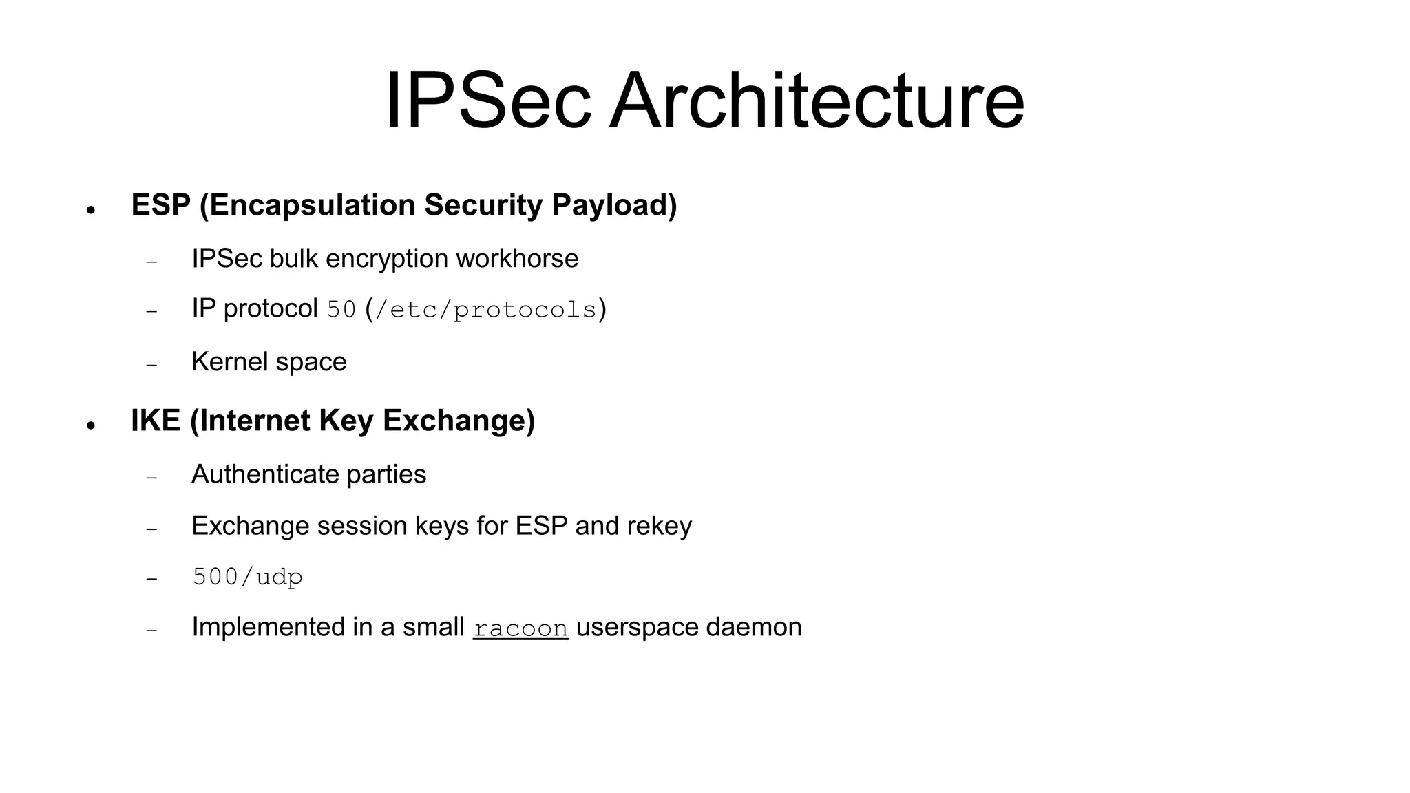 IPSec Architecture
 ESP (Encapsulation Security Payload)
 IPSec bulk encryption workhorse
 IP protocol 50 (/etc/protocols)
 Kernel space
 IKE (Internet Key Exchange)
 Authenticate parties
 Exchange session keys for ESP and rekey
 500/udp
 Implemented in a small racoon userspace daemon
 