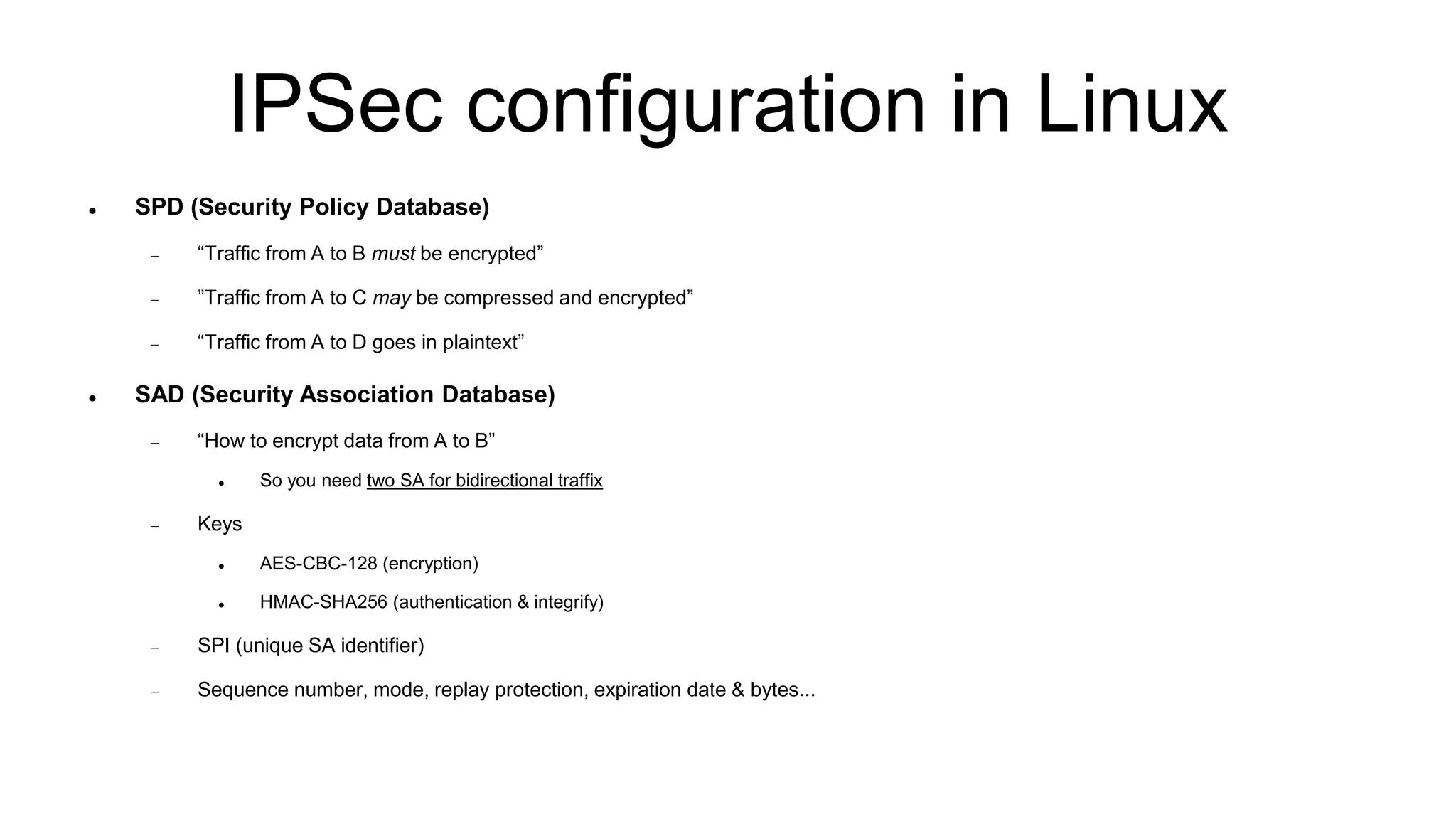 IPSec configuration in Linux
 SPD (Security Policy Database)
 “Traffic from A to B must be encrypted”
 ”Traffic from A to C may be compressed and encrypted”
 “Traffic from A to D goes in plaintext”
 SAD (Security Association Database)
 “How to encrypt data from A to B”
 So you need two SA for bidirectional traffix
 Keys
 AES-CBC-128 (encryption)
 HMAC-SHA256 (authentication & integrify)
 SPI (unique SA identifier)
 Sequence number, mode, replay protection, expiration date & bytes...
 