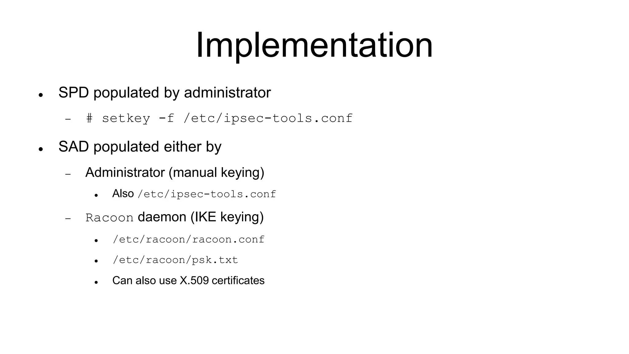 Implementation
 SPD populated by administrator
 # setkey -f /etc/ipsec-tools.conf
 SAD populated either by
 Administrator (manual keying)
 Also /etc/ipsec-tools.conf
 Racoon daemon (IKE keying)
 /etc/racoon/racoon.conf
 /etc/racoon/psk.txt
 Can also use X.509 certificates
 