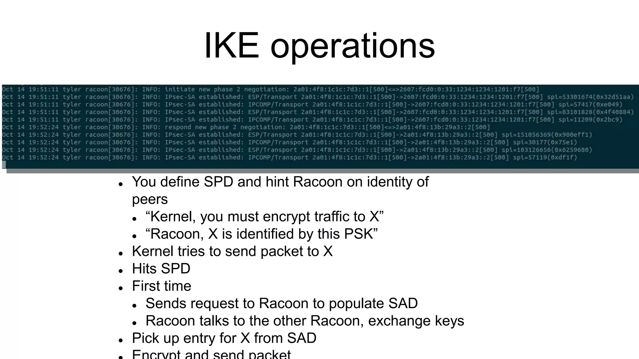IKE operations
 You define SPD and hint Racoon on identity of
peers
 “Kernel, you must encrypt traffic to X”
 “Racoon, X is identified by this PSK”
 Kernel tries to send packet to X
 Hits SPD
 First time
 Sends request to Racoon to populate SAD
 Racoon talks to the other Racoon, exchange keys
 Pick up entry for X from SAD
 