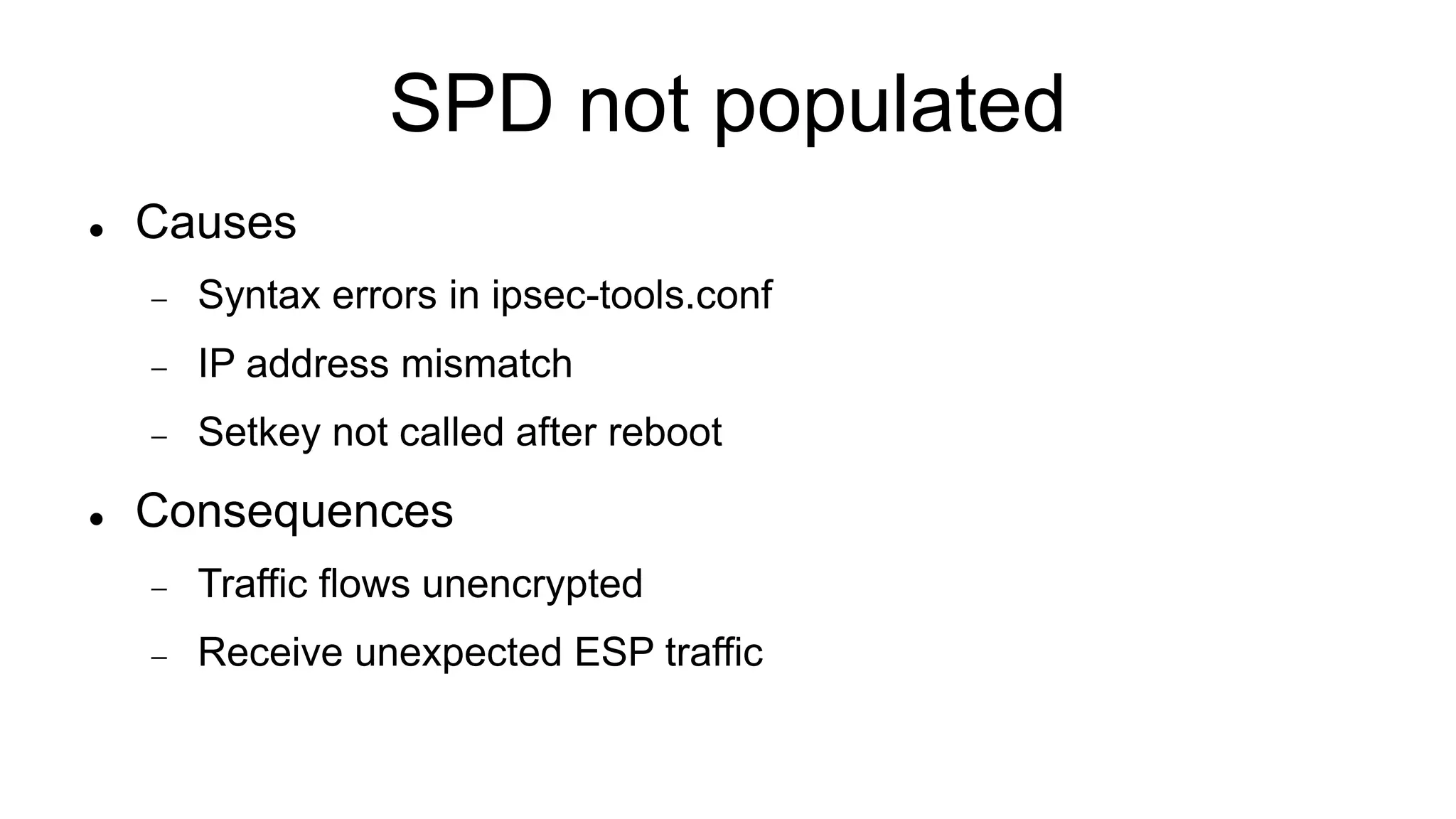 SPD not populated
 Causes
 Syntax errors in ipsec-tools.conf
 IP address mismatch
 Setkey not called after reboot
 Consequences
 Traffic flows unencrypted
 Receive unexpected ESP traffic
 