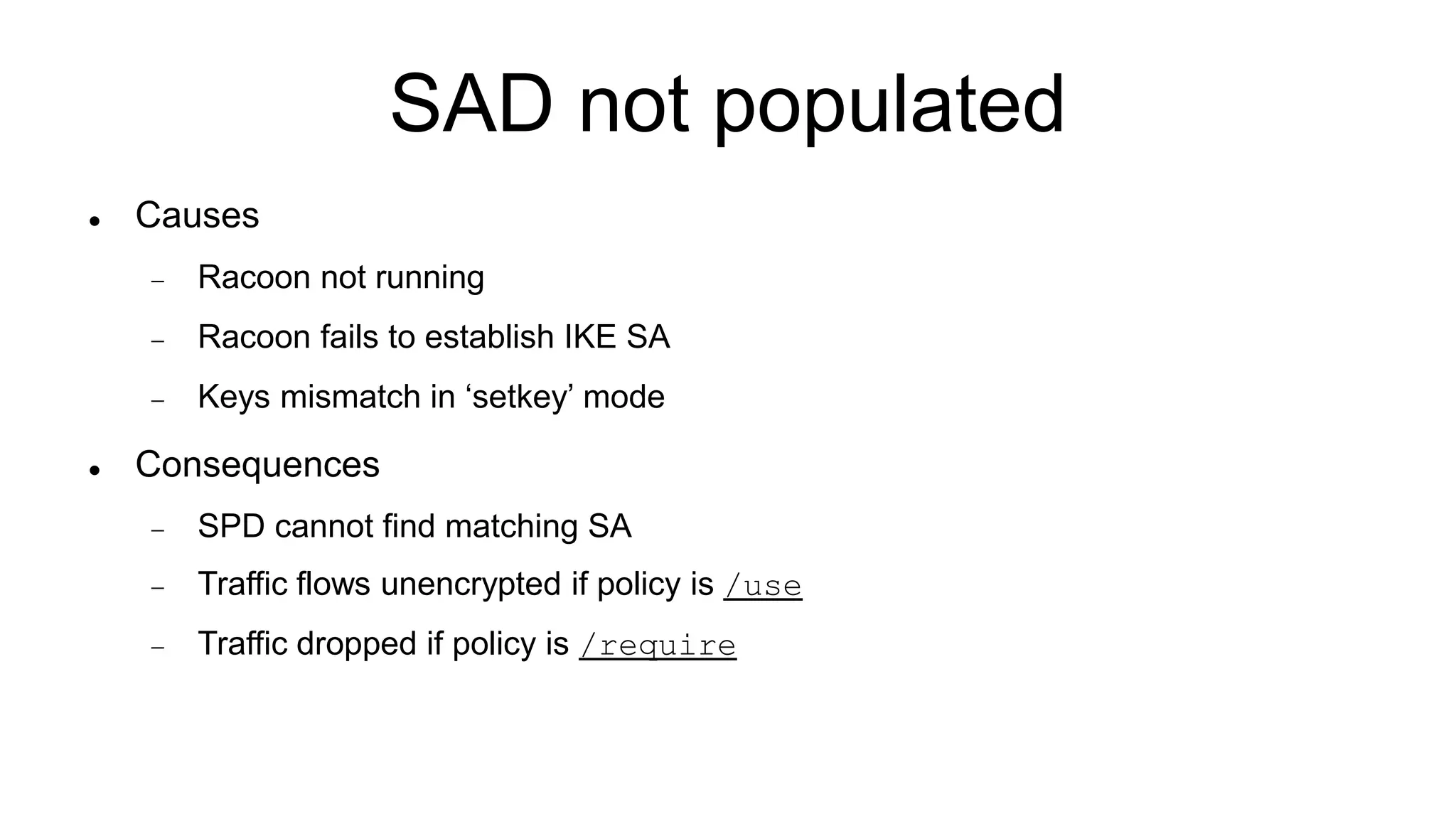 SAD not populated
 Causes
 Racoon not running
 Racoon fails to establish IKE SA
 Keys mismatch in ‘setkey’ mode
 Consequences
 SPD cannot find matching SA
 Traffic flows unencrypted if policy is /use
 Traffic dropped if policy is /require
 