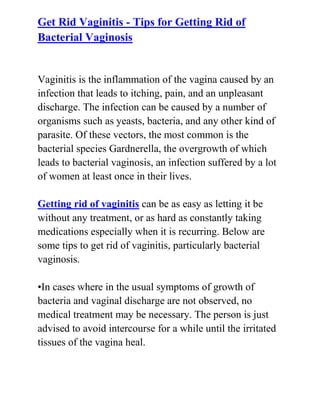  HYPERLINK quot;
http://www.articlesbase.com/womens-health-articles/get-rid-vaginitis-tips-for-getting-rid-of-bacterial-vaginosis-3080066.htmlquot;
 Get Rid Vaginitis - Tips for Getting Rid of Bacterial VaginosisVaginitis is the inflammation of the vagina caused by an infection that leads to itching, pain, and an unpleasant discharge. The infection can be caused by a number of organisms such as yeasts, bacteria, and any other kind of parasite. Of these vectors, the most common is the bacterial species Gardnerella, the overgrowth of which leads to bacterial vaginosis, an infection suffered by a lot of women at least once in their lives.Getting rid of vaginitis can be as easy as letting it be without any treatment, or as hard as constantly taking medications especially when it is recurring. Below are some tips to get rid of vaginitis, particularly bacterial vaginosis.•In cases where in the usual symptoms of growth of bacteria and vaginal discharge are not observed, no medical treatment may be necessary. The person is just advised to avoid intercourse for a while until the irritated tissues of the vagina heal.<br />•When treatment is necessary, the doctor will usually advise the patient to take in oral antibiotics such as metronidazole or clindamycin tablets for five days to address the symptoms while the underlying cause of the vaginitis may be cured by a change in diet or lifestyle as well as hormonal therapy or added medications•To keep the pH level in the vagina balanced, a vaginal gel may be used thus avoiding further infections.•Lastly, good hygiene in the private areas can help a lot to stop bacterial vaginosis infections from existing.Just follow these tips on how to get rid of vaginitis and you’ll be good to go.Do you want to totally get rid of your recurrent bacterial vaginosis and stop it from ever coming back to bother you? If yes, then I recommend you use the techniques recommended in the: Bacterial Vaginosis Freedom guide.Click here ==> Bacterial Vaginosis Freedom, to read more about this Natural BV Cure guide, and discover how it has been helping women all over the world to completely cure their condition.<br />